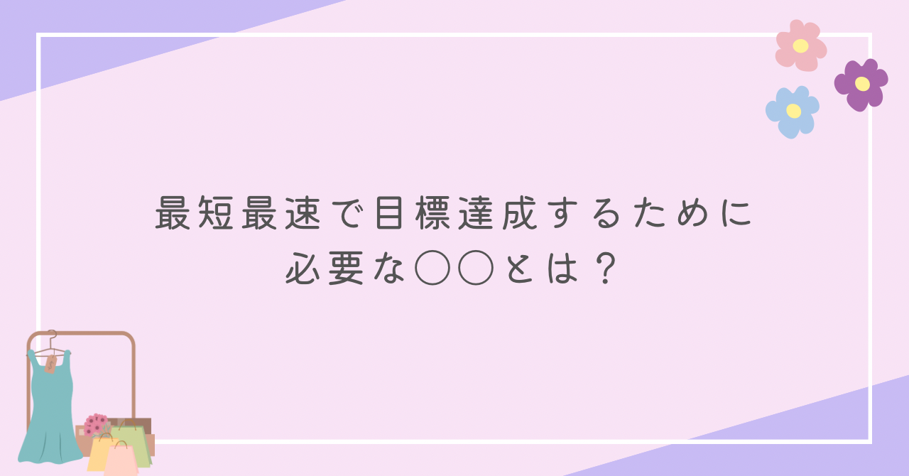 最短最速で目標達成するために必要な〇〇とは？